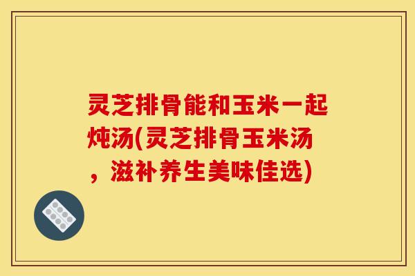 灵芝排骨能和玉米一起炖汤(灵芝排骨玉米汤,滋补养生美味佳选) 灵芝排骨能和玉米一起炖汤(灵芝排骨玉米汤,滋补养生美味佳选)