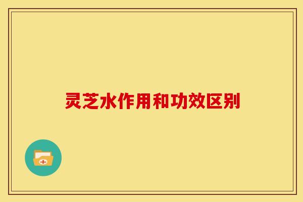 灵芝水作用和功效区别 灵芝水作用和功效区别