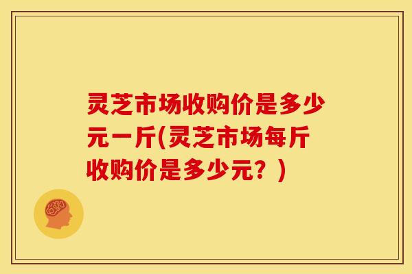 灵芝市场收购价是多少元一斤(灵芝市场每斤收购价是多少元?) 灵芝市场收购价是多少元一斤(灵芝市场每斤收购价是多少元?)