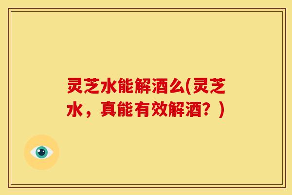 灵芝水能解酒么(灵芝水,真能有效解酒?) 灵芝水能解酒么(灵芝水,真能有效解酒?)