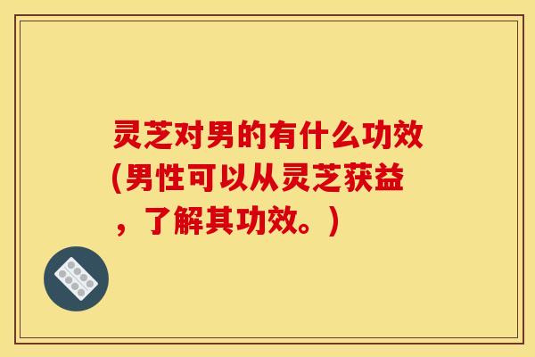 灵芝对男的有什么功效(男性可以从灵芝获益,了解其功效。) 灵芝对男的有什么功效(男性可以从灵芝获益,了解其功效。)