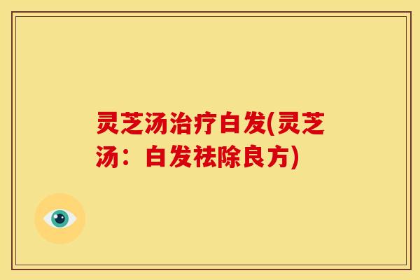 灵芝汤白发(灵芝汤:白发祛除良方) 灵芝汤白发(灵芝汤:白发祛除良方)
