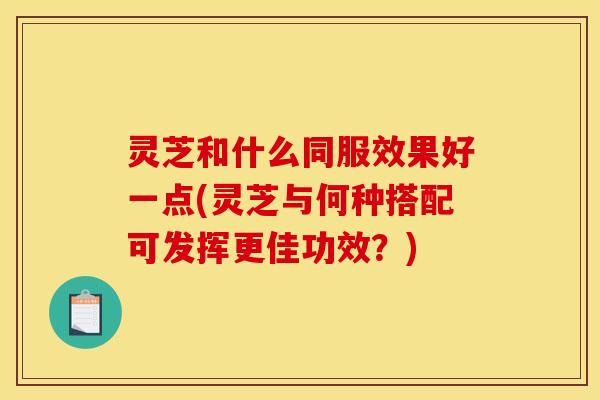 灵芝和什么同服效果好一点(灵芝与何种搭配可发挥更佳功效?) 灵芝和什么同服效果好一点(灵芝与何种搭配可发挥更佳功效?)