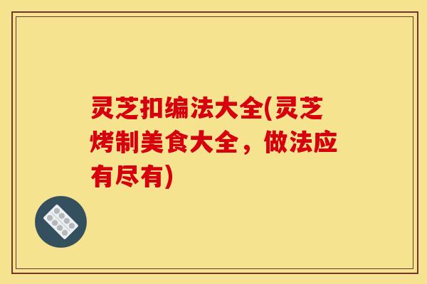 灵芝扣编法大全(灵芝烤制美食大全，做法应有尽有)