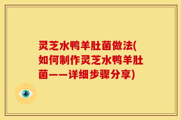灵芝水鸭羊肚菌做法(如何制作灵芝水鸭羊肚菌——详细步骤分享) 灵芝水鸭羊肚菌做法(如何制作灵芝水鸭羊肚菌——详细步骤分享)