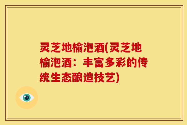 灵芝地榆泡酒(灵芝地榆泡酒:丰富多彩的传统生态酿造技艺) 灵芝地榆泡酒(灵芝地榆泡酒:丰富多彩的传统生态酿造技艺)