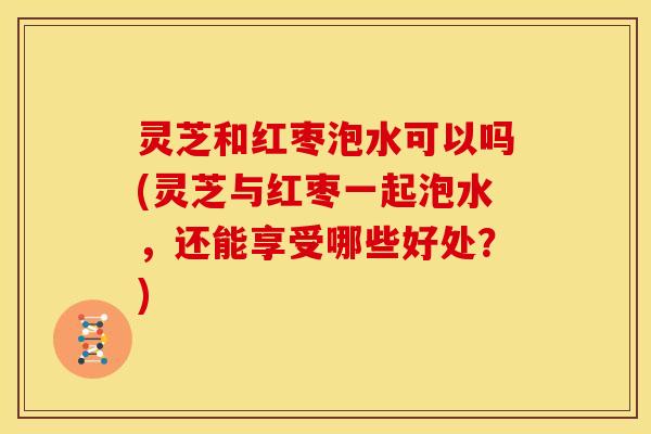 灵芝和红枣泡水可以吗(灵芝与红枣一起泡水,还能享受哪些好处?) 灵芝和红枣泡水可以吗(灵芝与红枣一起泡水,还能享受哪些好处?)