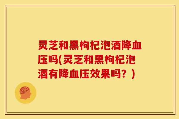 灵芝和黑枸杞泡酒降吗(灵芝和黑枸杞泡酒有降效果吗?) 灵芝和黑枸杞泡酒降吗(灵芝和黑枸杞泡酒有降效果吗?)