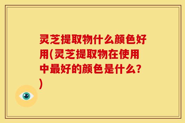 灵芝提取物什么颜色好用(灵芝提取物在使用中好的颜色是什么?) 灵芝提取物什么颜色好用(灵芝提取物在使用中好的颜色是什么?)
