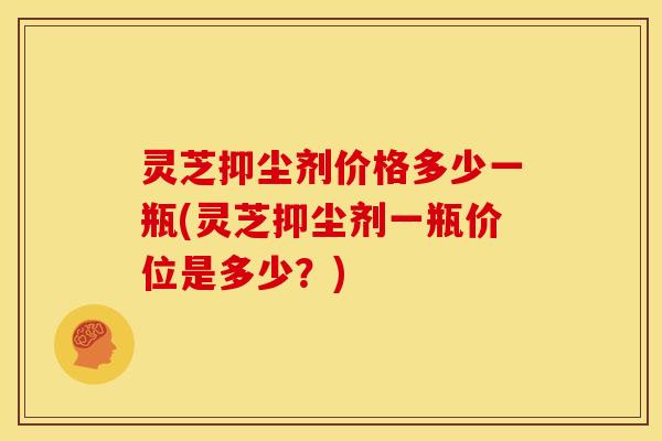 灵芝抑尘剂价格多少一瓶(灵芝抑尘剂一瓶价位是多少?) 灵芝抑尘剂价格多少一瓶(灵芝抑尘剂一瓶价位是多少?)