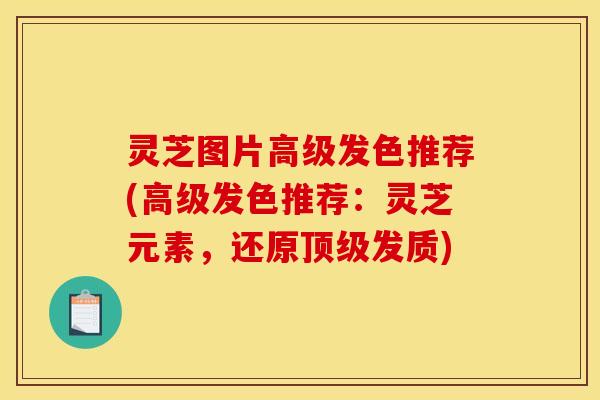 灵芝图片高级发色推荐(高级发色推荐:灵芝元素,还原发质) 灵芝图片高级发色推荐(高级发色推荐:灵芝元素,还原发质)
