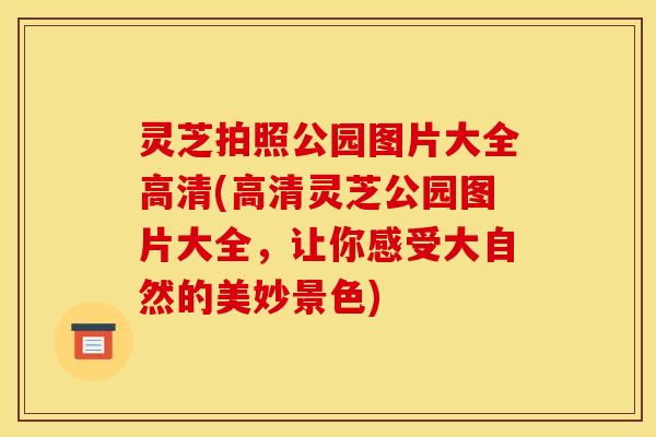 灵芝拍照公园图片大全高清(高清灵芝公园图片大全，让你感受大自然的美妙景色)