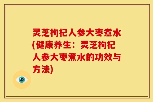 灵芝枸杞人参大枣煮水(健康养生:灵芝枸杞人参大枣煮水的功效与方法) 灵芝枸杞人参大枣煮水(健康养生:灵芝枸杞人参大枣煮水的功效与方法)