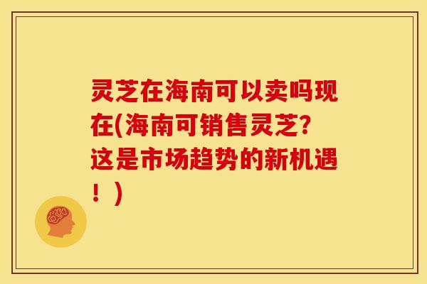 灵芝在海南可以卖吗现在(海南可销售灵芝？这是市场趋势的新机遇！)