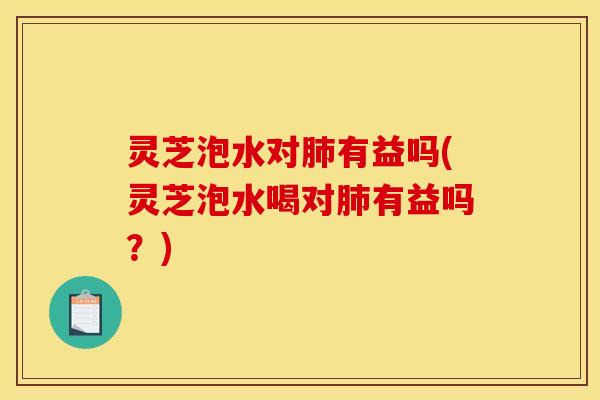 灵芝泡水对有益吗(灵芝泡水喝对有益吗?) 灵芝泡水对有益吗(灵芝泡水喝对有益吗?)