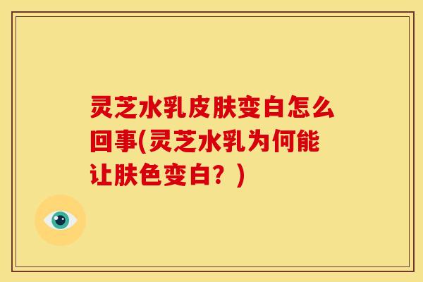 灵芝水乳变白怎么回事(灵芝水乳为何能让肤色变白?) 灵芝水乳变白怎么回事(灵芝水乳为何能让肤色变白?)