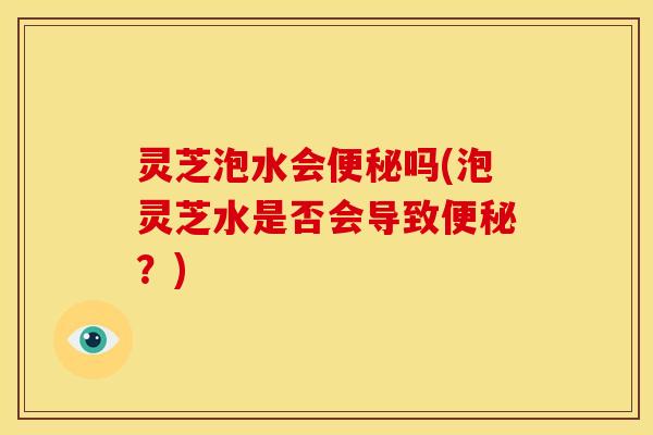 灵芝泡水会吗(泡灵芝水是否会导致?) 灵芝泡水会吗(泡灵芝水是否会导致?)