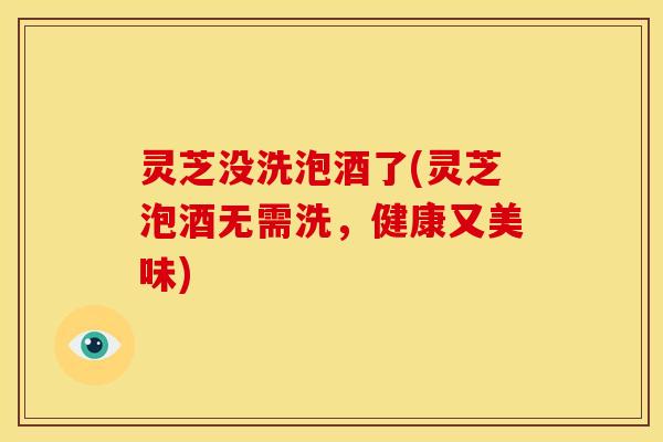 灵芝没洗泡酒了(灵芝泡酒无需洗,健康又美味) 灵芝没洗泡酒了(灵芝泡酒无需洗,健康又美味)