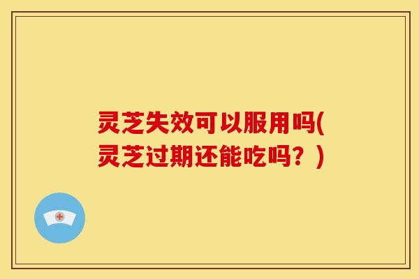 灵芝失效可以服用吗(灵芝过期还能吃吗?) 灵芝失效可以服用吗(灵芝过期还能吃吗?)