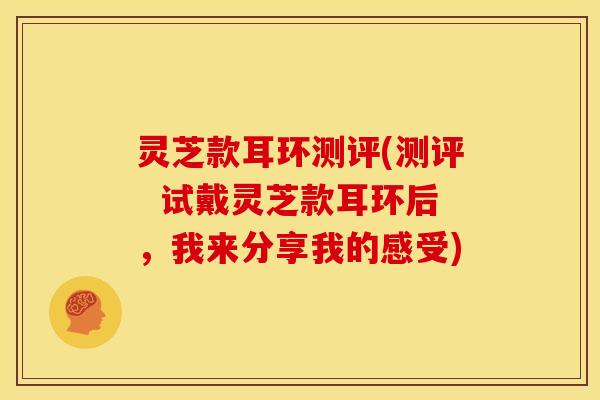 灵芝款耳环测评(测评 试戴灵芝款耳环后,我来分享我的感受) 灵芝款耳环测评(测评 试戴灵芝款耳环后,我来分享我的感受)
