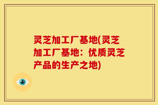灵芝加工厂基地(灵芝加工厂基地:优质灵芝产品的生产之地) 灵芝加工厂基地(灵芝加工厂基地:优质灵芝产品的生产之地)