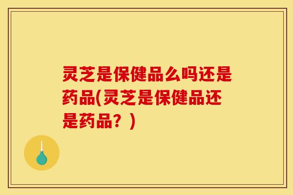 灵芝是保健品么吗还是药品(灵芝是保健品还是药品?) 灵芝是保健品么吗还是药品(灵芝是保健品还是药品?)