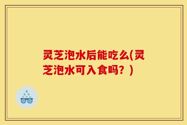 灵芝泡水后能吃么(灵芝泡水可入食吗?) 灵芝泡水后能吃么(灵芝泡水可入食吗?)