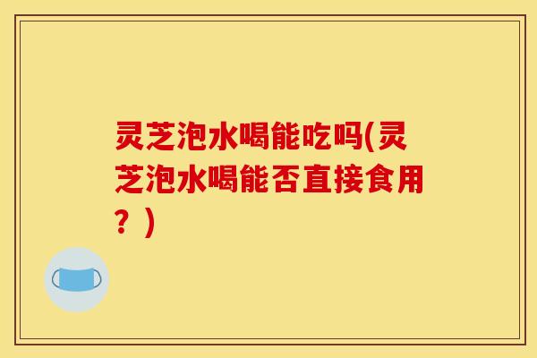 灵芝泡水喝能吃吗(灵芝泡水喝能否直接食用?) 灵芝泡水喝能吃吗(灵芝泡水喝能否直接食用?)