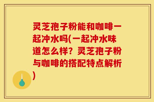 灵芝孢子粉能和咖啡一起冲水吗(一起冲水味道怎么样？灵芝孢子粉与咖啡的搭配特点解析)