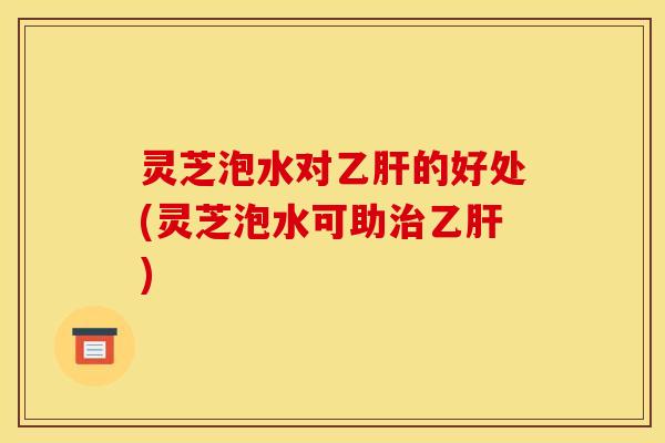 灵芝泡水对的好处(灵芝泡水可助) 灵芝泡水对的好处(灵芝泡水可助)