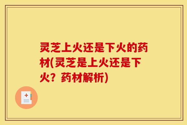 灵芝上火还是下火的药材(灵芝是上火还是下火？药材解析)