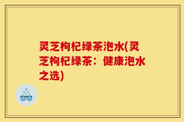 灵芝枸杞绿茶泡水(灵芝枸杞绿茶:健康泡水之选) 灵芝枸杞绿茶泡水(灵芝枸杞绿茶:健康泡水之选)