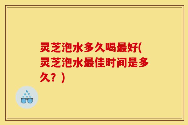 灵芝泡水多久喝好(灵芝泡水佳时间是多久?) 灵芝泡水多久喝好(灵芝泡水佳时间是多久?)