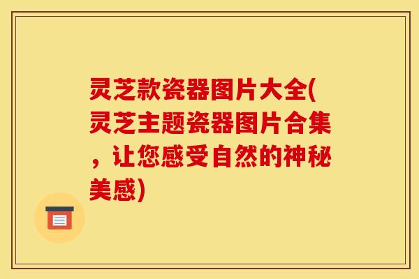 灵芝款瓷器图片大全(灵芝主题瓷器图片合集，让您感受自然的神秘美感)