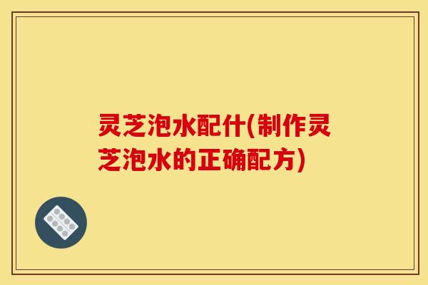 灵芝泡水配什(制作灵芝泡水的正确配方) 灵芝泡水配什(制作灵芝泡水的正确配方)