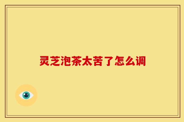 灵芝泡茶太苦了怎么调 灵芝泡茶太苦了怎么调