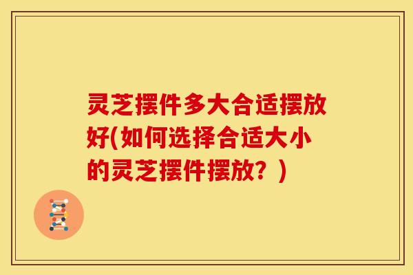 灵芝摆件多大合适摆放好(如何选择合适大小的灵芝摆件摆放？)