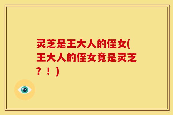 灵芝是王大人的侄女(王大人的侄女竟是灵芝?!) 灵芝是王大人的侄女(王大人的侄女竟是灵芝?!)