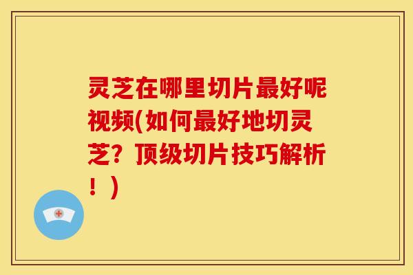 灵芝在哪里切片好呢视频(如何好地切灵芝?切片技巧解析!) 灵芝在哪里切片好呢视频(如何好地切灵芝?切片技巧解析!)