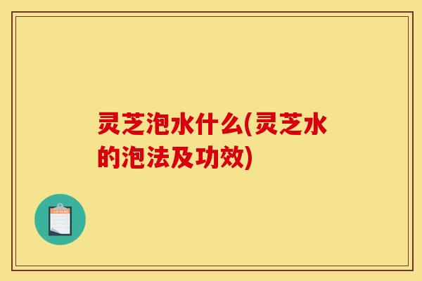 灵芝泡水什么(灵芝水的泡法及功效) 灵芝泡水什么(灵芝水的泡法及功效)