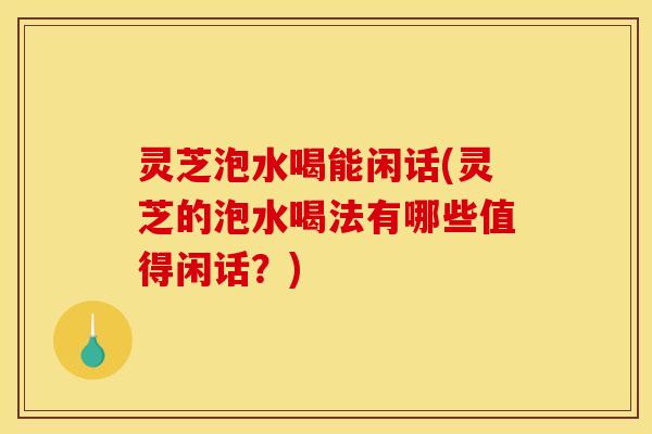 灵芝泡水喝能闲话(灵芝的泡水喝法有哪些值得闲话？)