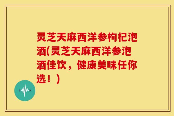 灵芝天麻西洋参枸杞泡酒(灵芝天麻西洋参泡酒佳饮,健康美味任你选!) 灵芝天麻西洋参枸杞泡酒(灵芝天麻西洋参泡酒佳饮,健康美味任你选!)