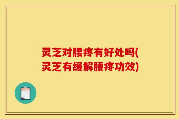 灵芝对腰疼有好处吗(灵芝有缓解腰疼功效) 灵芝对腰疼有好处吗(灵芝有缓解腰疼功效)