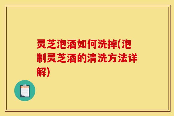 灵芝泡酒如何洗掉(泡制灵芝酒的清洗方法详解) 灵芝泡酒如何洗掉(泡制灵芝酒的清洗方法详解)
