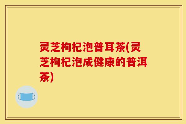 灵芝枸杞泡普耳茶(灵芝枸杞泡成健康的普洱茶) 灵芝枸杞泡普耳茶(灵芝枸杞泡成健康的普洱茶)