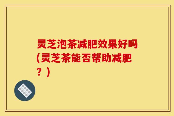 灵芝泡茶效果好吗(灵芝茶能否帮助?) 灵芝泡茶效果好吗(灵芝茶能否帮助?)