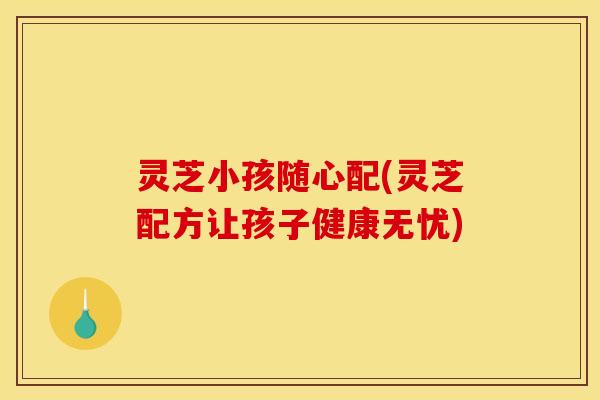 灵芝小孩随心配(灵芝配方让孩子健康无忧)