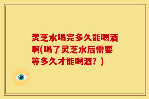 灵芝水喝完多久能喝酒啊(喝了灵芝水后需要等多久才能喝酒？)
