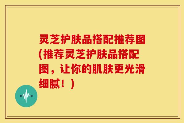 灵芝护肤品搭配推荐图(推荐灵芝护肤品搭配图,让你的更光滑细腻!) 灵芝护肤品搭配推荐图(推荐灵芝护肤品搭配图,让你的更光滑细腻!)