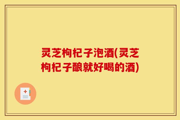 灵芝枸杞子泡酒(灵芝枸杞子酿就好喝的酒) 灵芝枸杞子泡酒(灵芝枸杞子酿就好喝的酒)